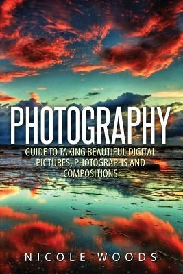 Photography: Complete Guide To Taking Stunning, Beautiful Pictures by Woods, Nicole