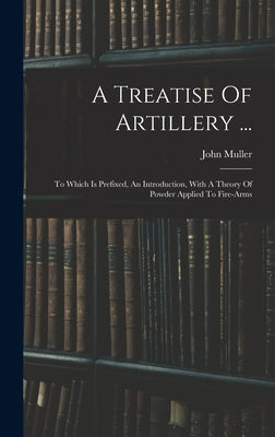 A Treatise Of Artillery ...: To Which Is Prefixed, An Introduction, With A Theory Of Powder Applied To Fire-arms by Muller, John
