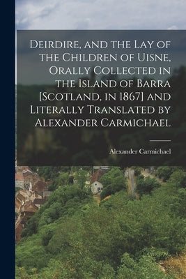 Deirdire, and the Lay of the Children of Uisne, Orally Collected in the Island of Barra [Scotland, in 1867] and Literally Translated by Alexander Carm by Carmichael, Alexander