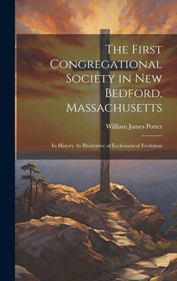 The First Congregational Society in New Bedford, Massachusetts: Its History As Illustrative of Ecclesiastical Evolution by Potter, William James