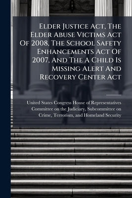 Elder Justice Act, The Elder Abuse Victims Act Of 2008, The School Safety Enhancements Act Of 2007, And The A Child Is Missing Alert And Recovery Cent by United States Congress House of Repre