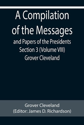 A Compilation of the Messages and Papers of the Presidents Section 3 (Volume VIII) Grover Cleveland by Cleveland, Grover