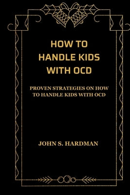 How to Handle Kids with Ocd: Proven Strategies on How to Handle Kids with Ocd by Hardman, John S.