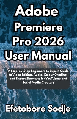 Adobe Premiere Pro 2026 User Manual: A Step-by-Step Beginners to Expert Guide to Video Editing, Audio, Colour Grading, and Export Shortcuts for YouTub by Sodje, Efetobore