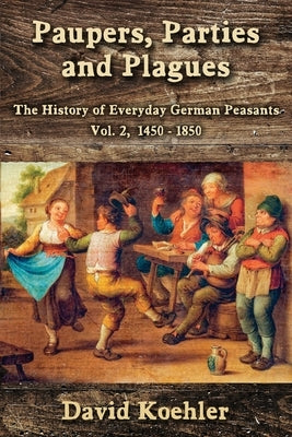 Paupers, Parties and Plagues: The History of Everyday German Peasants Vol. 2, 1450 - 1850 by Koehler, David