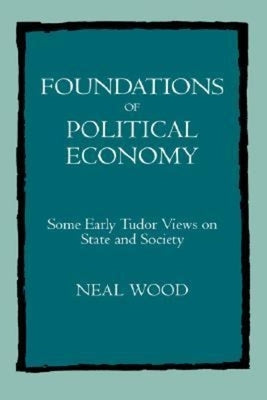Foundations of Political Economy: Some Early Tudor Views on State and Society by Wood, Neal