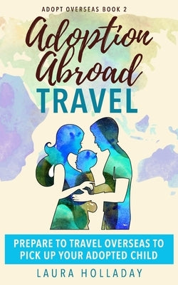 Adoption Abroad Travel: Prepare To Travel Overseas To Pick Up Your Adopted Child by Holladay, Laura