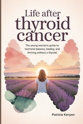 Life After Thyroid Cancer: The Young Woman's Guide to Hormone Balance, Healing, and Thriving Without a Thyroid by Kenyon, Patricia