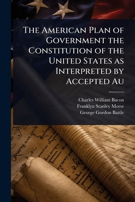The American Plan of Government the Constitution of the United States as Interpreted by Accepted Au by Bacon, Charles William