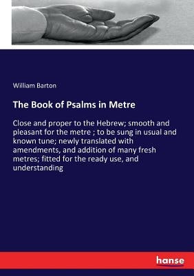 The Book of Psalms in Metre: Close and proper to the Hebrew; smooth and pleasant for the metre; to be sung in usual and known tune; newly translated w by Barton, William