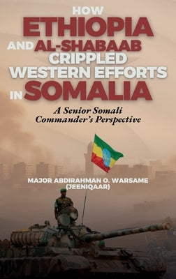 How Ethiopia and Al-Shabaab Crippled Western Efforts in Somalia: A Senior Somali Commander's Perspective by Warsame Jeeniqaar, Abdirahman O.