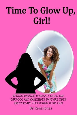 Time To Glow Up, Girl!: Rediscovering Yourself When the Carpool and Caregiver Days are Over and You are Too Young to be Old by Jones, Rena