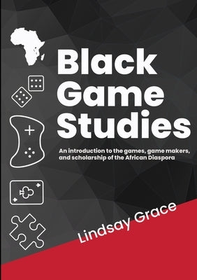 Black Game Studies: An Introduction to the games, game makers and scholarship of the African Diaspora by Grace, Lindsay