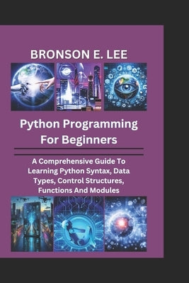 Python Programming for Beginners: A Comprehensive Guide To Learning Python Syntax, Data Types, Control Structures, Functions And Modules by E. Lee, Bronson