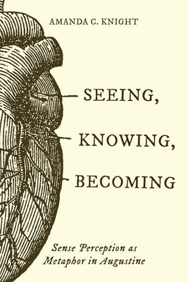 Seeing, Knowing, Becoming: Sense Perception as Metaphor in Augustine by Knight, Amanda C.
