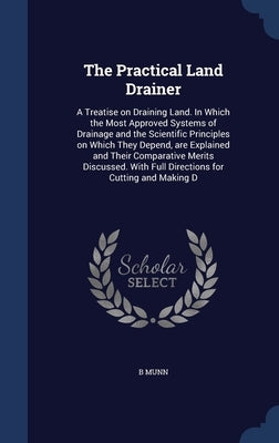 The Practical Land Drainer: A Treatise on Draining Land. In Which the Most Approved Systems of Drainage and the Scientific Principles on Which The by Munn, B.