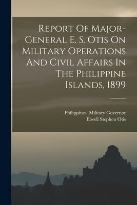 Report Of Major-general E. S. Otis On Military Operations And Civil Affairs In The Philippine Islands, 1899 by Governor, Philippines Military