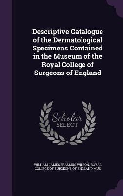 Descriptive Catalogue of the Dermatological Specimens Contained in the Museum of the Royal College of Surgeons of England by Wilson, William James Erasmus