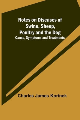 Notes on Diseases of Swine, Sheep, Poultry and the Dog; Cause, Symptoms and Treatments by James Korinek, Charles