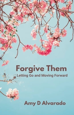 Forgive Them: Letting Go and Moving Forward by Alvarado, Amy D.