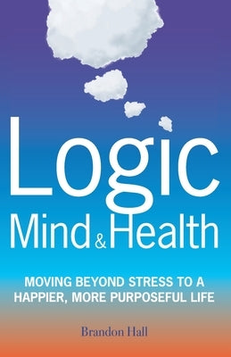 Logic Mind and Health: Moving Beyond Stress to a Happier, More Purposeful Life by Hall, Brandon