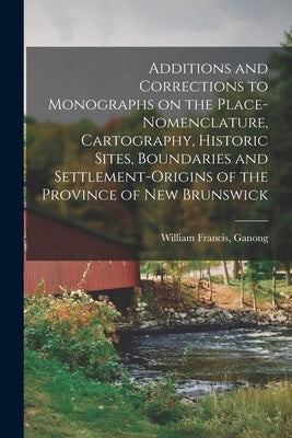 Additions and Corrections to Monographs on the Place-nomenclature, Cartography, Historic Sites, Boundaries and Settlement-origins of the Province of N by Ganong, William Francis