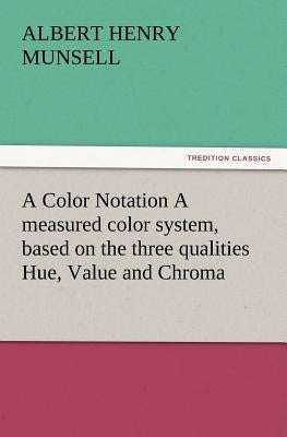 A Color Notation A measured color system, based on the three qualities Hue, Value and Chroma by Munsell, A. H. (Albert Henry)