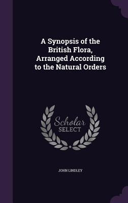 A Synopsis of the British Flora, Arranged According to the Natural Orders by Lindley, John