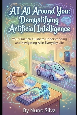 AI All Around You: Demystifying Artificial Intelligence: Your Practical Guide to Understanding and Navigating AI in Everyday Life by Silva, Nuno