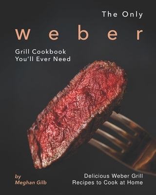 The Only Weber Grill Cookbook You'll Ever Need: Delicious Weber Grill Recipes to Cook at Home by Gilb, Meghan