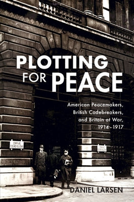 Plotting for Peace: American Peacemakers, British Codebreakers, and Britain at War, 1914-1917 by Larsen, Daniel