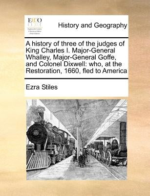 A History of Three of the Judges of King Charles I. Major-General Whalley, Major-General Goffe, and Colonel Dixwell: Who, at the Restoration, 1660, Fl by Stiles, Ezra