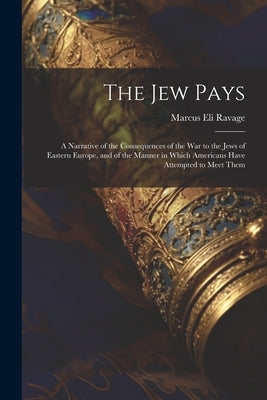 The Jew Pays: A Narrative of the Consequences of the War to the Jews of Eastern Europe, and of the Manner in Which Americans Have At by Ravage, Marcus Eli