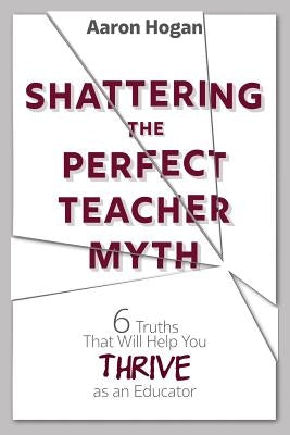 Shattering the Perfect Teacher Myth: 6 Truths That Will Help you THRIVE as an Educator by Hogan, Aaron