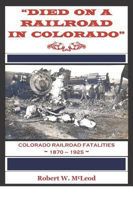 Died on a Railroad in Colorado: Colorado Railroad Fatalities 1870 ? 1925 by McLeod, Robert W.