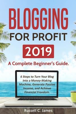 Blogging for Profit 2019: A Complete Beginner's Guide. 6 Steps to Turn Your Blog Into a Money Making Machine, Generate Passive Income, and Achie by James, Russell C.