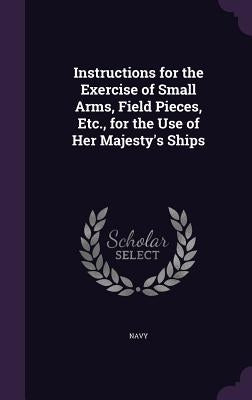 Instructions for the Exercise of Small Arms, Field Pieces, Etc., for the Use of Her Majesty's Ships by Navy