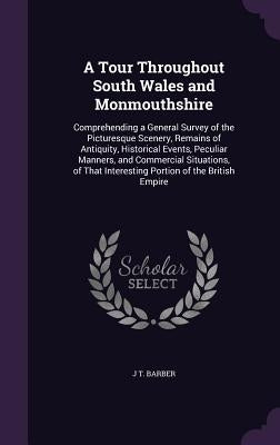 A Tour Throughout South Wales and Monmouthshire: Comprehending a General Survey of the Picturesque Scenery, Remains of Antiquity, Historical Events, P by Barber, J. T.