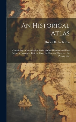 An Historical Atlas; Containing a Chronological Series of one Hundred and Four Maps, at Successive Periods, From the Dawn of History to the Present Da by Labberton, Robert H. 1812-1898