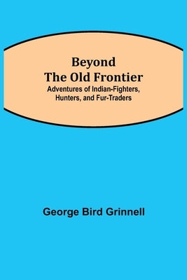 Beyond the Old Frontier; Adventures of Indian-Fighters, Hunters, and Fur-Traders by Bird Grinnell, George