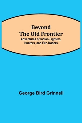 Beyond the Old Frontier; Adventures of Indian-Fighters, Hunters, and Fur-Traders by Bird Grinnell, George