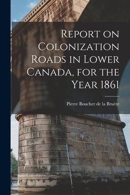 Report on Colonization Roads in Lower Canada, for the Year 1861 [microform] by Boucher de la Bruère, Pierre 1837-1917