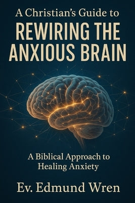 A Christian's Guide to Rewiring the Anxious Brain: A Biblical Approach to Healing Anxiety by Wren, Ev Edmund