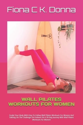 Wall Pilates Workouts for Women: Sculpt Your Body With Easy-To-Follow Wall Pilates Workouts For Women And Takeing On The Challenge On Embark On A 30-D by Donna, Fiona C. K.