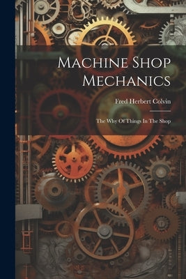Machine Shop Mechanics: The Why Of Things In The Shop by Colvin, Fred Herbert