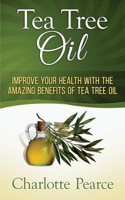 Tea Tree Oil: Improve Your Health With The Amazing Benefits Of Tea Tree Oil by Pearce, Charlotte