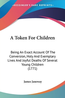 A Token For Children: Being An Exact Account Of The Conversion, Holy And Exemplary Lives And Joyful Deaths Of Several Young Children (1771) by Janeway, James