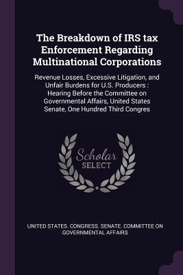 The Breakdown of IRS tax Enforcement Regarding Multinational Corporations: Revenue Losses, Excessive Litigation, and Unfair Burdens for U.S. Producers by United States Congress Senate Committ