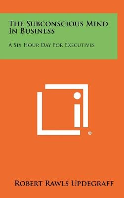 The Subconscious Mind In Business: A Six Hour Day For Executives by Updegraff, Robert Rawls