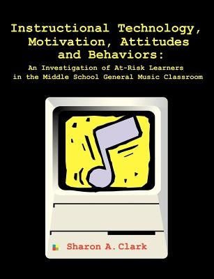 Instructional Technology, Motivation, Attitudes and Behaviors: An Investigation of At-Risk Learners in the Middle School General Music Classroom by Clark, Sharon A.